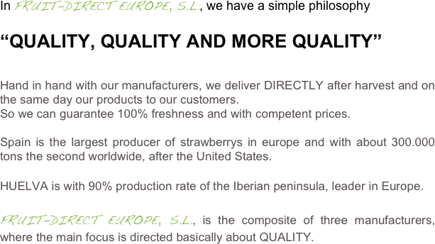 In FRUIT-DIRECT EUROPE, S.L., we have a simple philosophy

“QUALITY, QUALITY AND MORE QUALITY”


Hand in hand with our manufacturers, we deliver DIRECTLY after harvest and on the same day our products to our customers.
So we can guarantee 100% freshness and with competent prices.

Spain is the largest producer of strawberrys in europe and with about 300.000 tons the second worldwide, after the United States.

HUELVA is with 90% production rate of the Iberian peninsula, leader in Europe.

FRUIT-DIRECT EUROPE, S.L., is the composite of three manufacturers,  where the main focus is directed basically about QUALITY.
