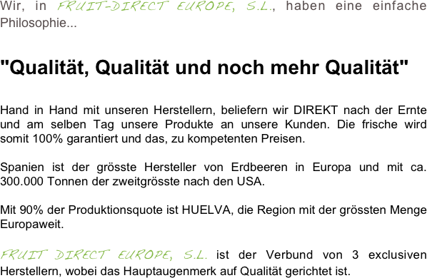 Wir, in FRUIT-DIRECT EUROPE, S.L., haben eine einfache Philosophie... 


"Qualität, Qualität und noch mehr Qualität" 
Hand in Hand mit unseren Herstellern, beliefern wir DIREKT nach der Ernte und am selben Tag unsere Produkte an unsere Kunden. Die frische wird somit 100% garantiert und das, zu kompetenten Preisen.

Spanien ist der grösste Hersteller von Erdbeeren in Europa und mit ca. 300.000 Tonnen der zweitgrösste nach den USA.

Mit 90% der Produktionsquote ist HUELVA, die Region mit der grössten Menge Europaweit.

FRUIT DIRECT EUROPE, S.L. ist der Verbund von 3 exclusiven Herstellern, wobei das Hauptaugenmerk auf Qualität gerichtet ist.

 